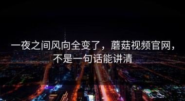 一夜之间风向全变了，蘑菇视频官网，不是一句话能讲清