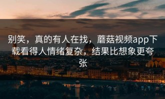 别笑，真的有人在找，蘑菇视频app下载看得人情绪复杂，结果比想象更夸张