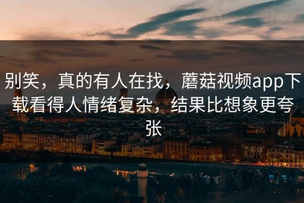 别笑，真的有人在找，蘑菇视频app下载看得人情绪复杂，结果比想象更夸张