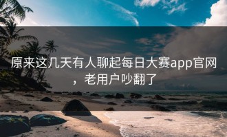 原来这几天有人聊起每日大赛app官网，老用户吵翻了
