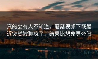 真的会有人不知道，蘑菇视频下载最近突然被聊疯了，结果比想象更夸张