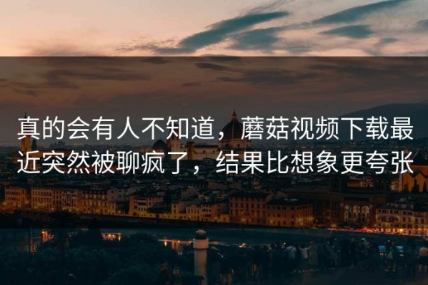 真的会有人不知道，蘑菇视频下载最近突然被聊疯了，结果比想象更夸张