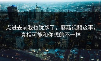 点进去前我也犹豫了，蘑菇视频这事，真相可能和你想的不一样