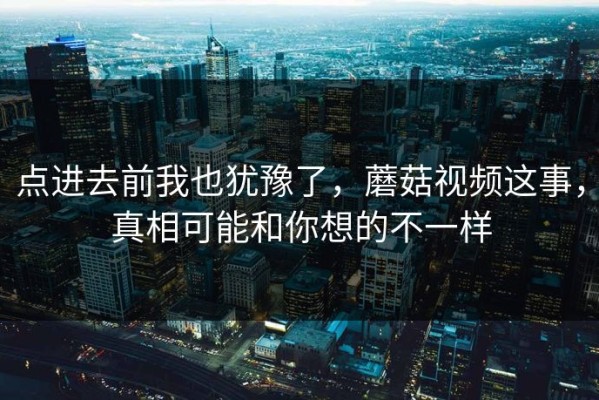 点进去前我也犹豫了，蘑菇视频这事，真相可能和你想的不一样