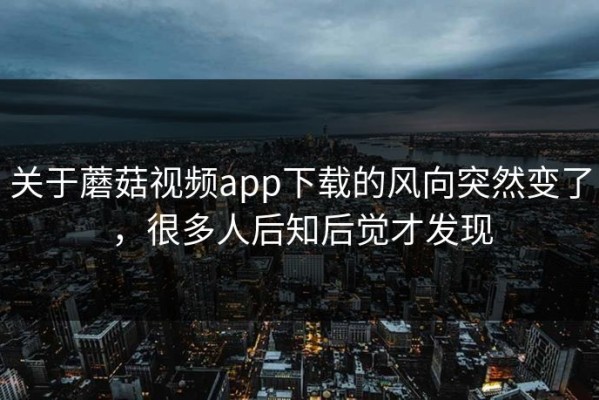 关于蘑菇视频app下载的风向突然变了，很多人后知后觉才发现