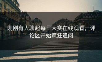 刚刚有人聊起每日大赛在线观看，评论区开始疯狂追问