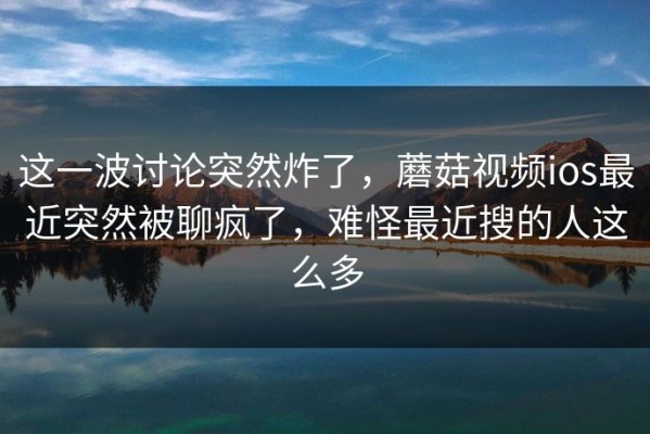 这一波讨论突然炸了，蘑菇视频ios最近突然被聊疯了，难怪最近搜的人这么多