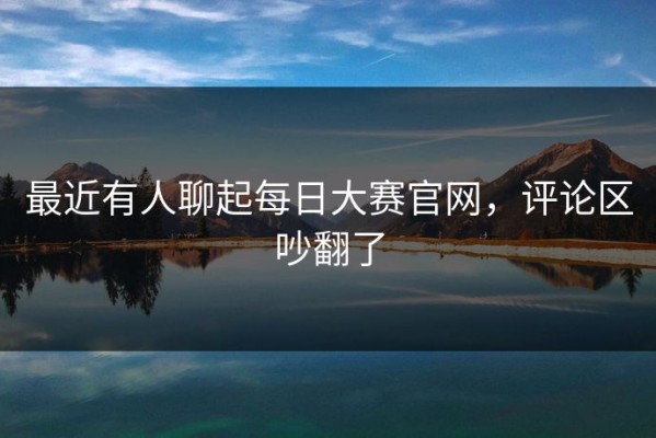 最近有人聊起每日大赛官网，评论区吵翻了