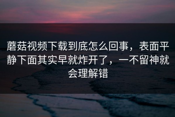 蘑菇视频下载到底怎么回事，表面平静下面其实早就炸开了，一不留神就会理解错