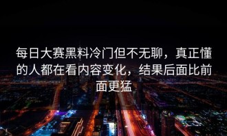 每日大赛黑料冷门但不无聊，真正懂的人都在看内容变化，结果后面比前面更猛