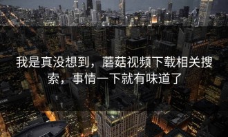 我是真没想到，蘑菇视频下载相关搜索，事情一下就有味道了