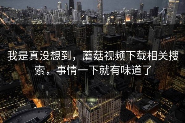 我是真没想到，蘑菇视频下载相关搜索，事情一下就有味道了