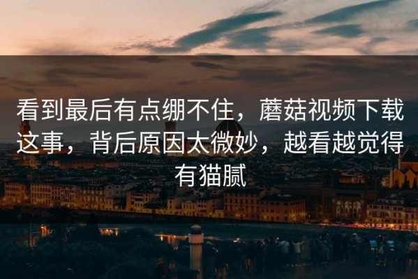 看到最后有点绷不住，蘑菇视频下载这事，背后原因太微妙，越看越觉得有猫腻