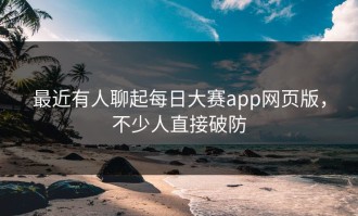 最近有人聊起每日大赛app网页版，不少人直接破防