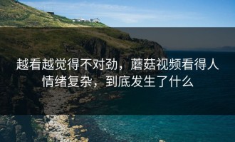 越看越觉得不对劲，蘑菇视频看得人情绪复杂，到底发生了什么
