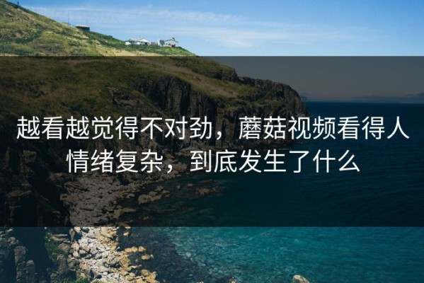 越看越觉得不对劲，蘑菇视频看得人情绪复杂，到底发生了什么