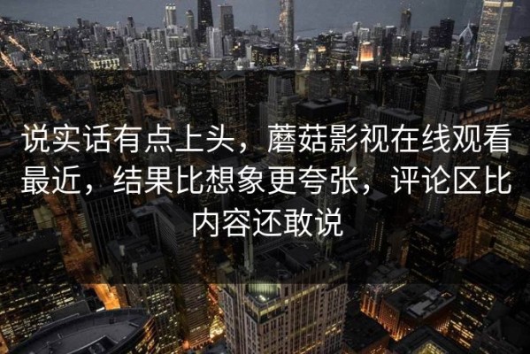 说实话有点上头，蘑菇影视在线观看最近，结果比想象更夸张，评论区比内容还敢说