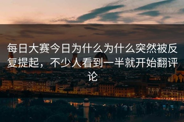 每日大赛今日为什么为什么突然被反复提起，不少人看到一半就开始翻评论
