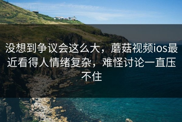 没想到争议会这么大，蘑菇视频ios最近看得人情绪复杂，难怪讨论一直压不住