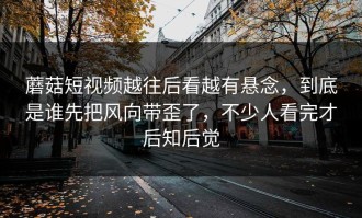 蘑菇短视频越往后看越有悬念，到底是谁先把风向带歪了，不少人看完才后知后觉