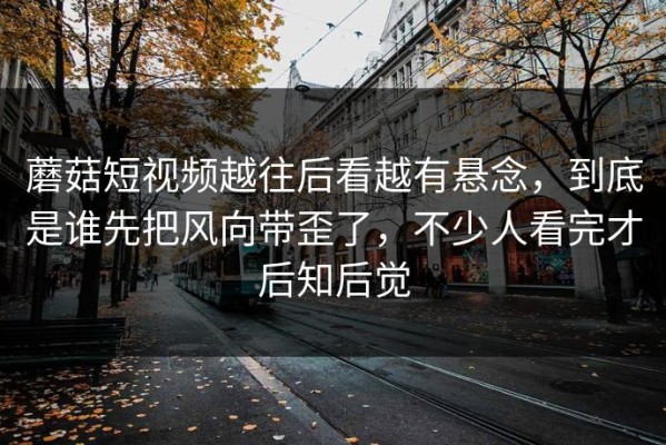 蘑菇短视频越往后看越有悬念，到底是谁先把风向带歪了，不少人看完才后知后觉