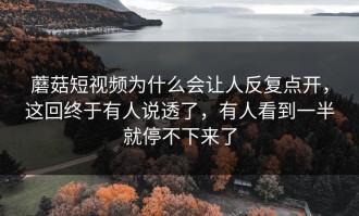蘑菇短视频为什么会让人反复点开，这回终于有人说透了，有人看到一半就停不下来了