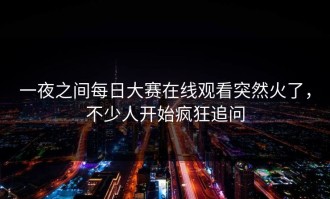 一夜之间每日大赛在线观看突然火了，不少人开始疯狂追问