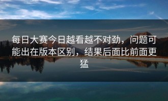 每日大赛今日越看越不对劲，问题可能出在版本区别，结果后面比前面更猛