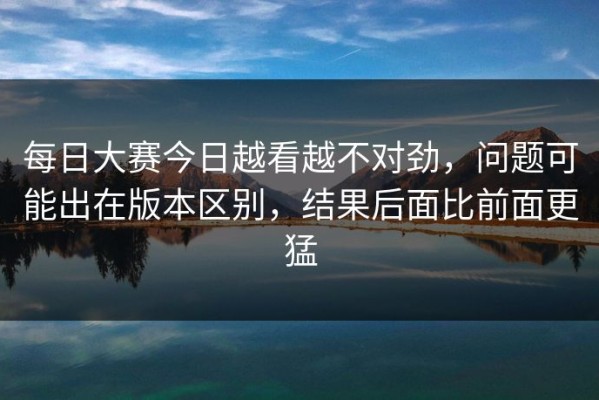 每日大赛今日越看越不对劲，问题可能出在版本区别，结果后面比前面更猛