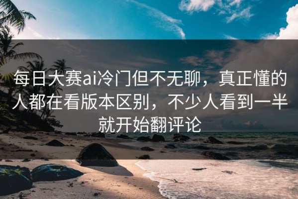 每日大赛ai冷门但不无聊，真正懂的人都在看版本区别，不少人看到一半就开始翻评论