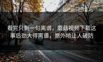 看完只剩一句离谱，蘑菇视频下载这事后劲大得离谱，意外地让人破防