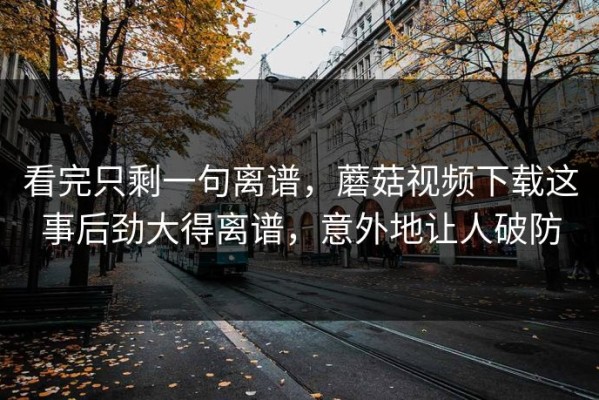 看完只剩一句离谱，蘑菇视频下载这事后劲大得离谱，意外地让人破防