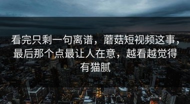 看完只剩一句离谱，蘑菇短视频这事，最后那个点最让人在意，越看越觉得有猫腻