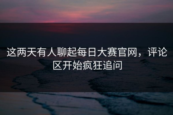 这两天有人聊起每日大赛官网，评论区开始疯狂追问