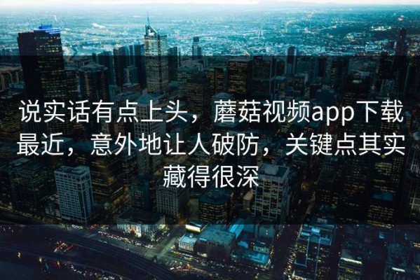 说实话有点上头，蘑菇视频app下载最近，意外地让人破防，关键点其实藏得很深