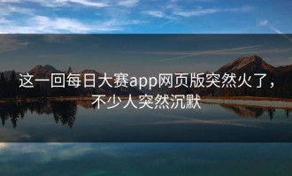 这一回每日大赛app网页版突然火了，不少人突然沉默