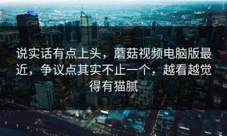 说实话有点上头，蘑菇视频电脑版最近，争议点其实不止一个，越看越觉得有猫腻