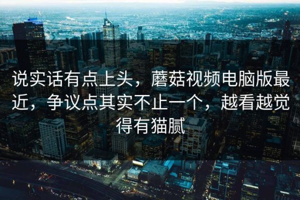 说实话有点上头，蘑菇视频电脑版最近，争议点其实不止一个，越看越觉得有猫腻