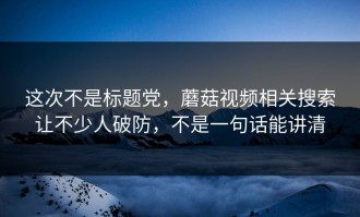 这次不是标题党，蘑菇视频相关搜索让不少人破防，不是一句话能讲清