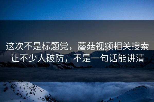 这次不是标题党，蘑菇视频相关搜索让不少人破防，不是一句话能讲清