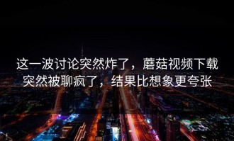 这一波讨论突然炸了，蘑菇视频下载突然被聊疯了，结果比想象更夸张