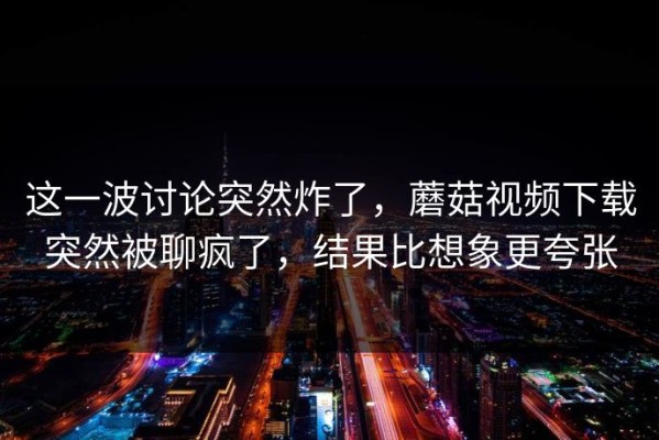 这一波讨论突然炸了，蘑菇视频下载突然被聊疯了，结果比想象更夸张