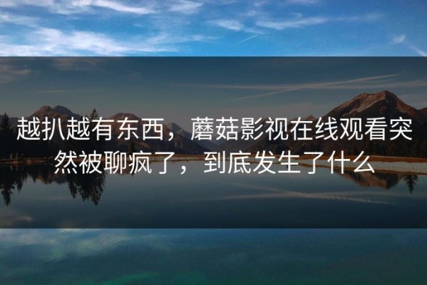 越扒越有东西，蘑菇影视在线观看突然被聊疯了，到底发生了什么