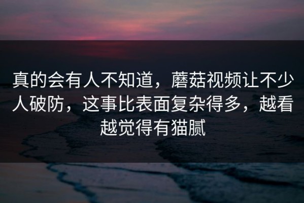 真的会有人不知道，蘑菇视频让不少人破防，这事比表面复杂得多，越看越觉得有猫腻