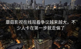 蘑菇影视在线观看争议越来越大，不少人卡在第一步就走偏了