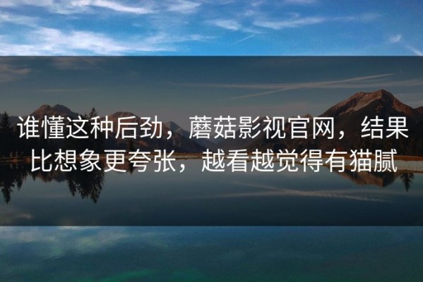 谁懂这种后劲，蘑菇影视官网，结果比想象更夸张，越看越觉得有猫腻