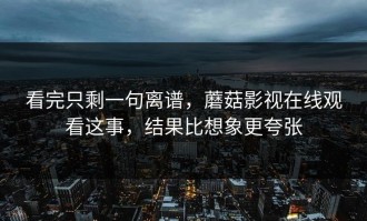 看完只剩一句离谱，蘑菇影视在线观看这事，结果比想象更夸张