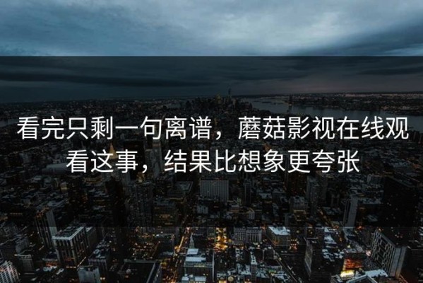 看完只剩一句离谱，蘑菇影视在线观看这事，结果比想象更夸张