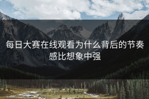 每日大赛在线观看为什么背后的节奏感比想象中强