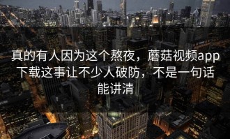 真的有人因为这个熬夜，蘑菇视频app下载这事让不少人破防，不是一句话能讲清